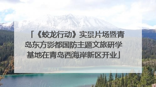 《蛟龙行动》实景片场暨青岛东方影都国防主题文旅研学基地在青岛西海岸新区开业
