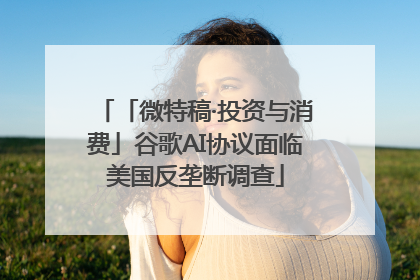 「微特稿·投资与消费」谷歌AI协议面临美国反垄断调查