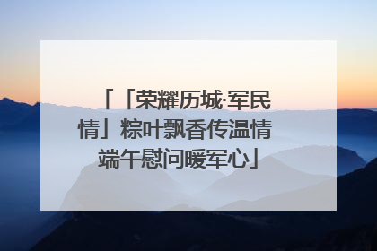 「荣耀历城·军民情」粽叶飘香传温情 端午慰问暖军心