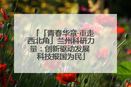 「青春华章·重走西北角」兰州科研力量：创新驱动发展 科技报国为民