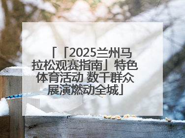 「2025兰州马拉松观赛指南」特色体育活动 数千群众展演燃动全城