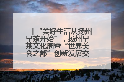 “美好生活从扬州早茶开始”，扬州早茶文化周暨“世界美食之都”创新发展交流活动启幕
