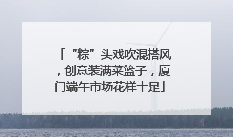 “粽”头戏吹混搭风，创意装满菜篮子，厦门端午市场花样十足