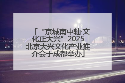 “京城南中轴·文化正大兴”2025北京大兴文化产业推介会于成都举办