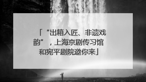 “出箱入匠、非遗戏韵”，上海京剧传习馆和宛平剧院邀你来