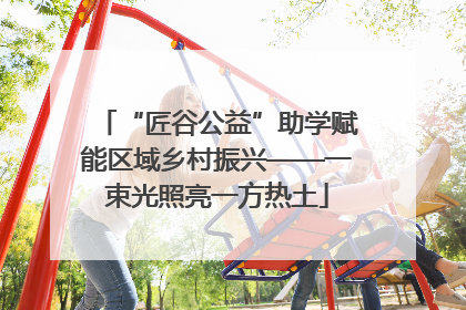 “匠谷公益”助学赋能区域乡村振兴——一束光照亮一方热土