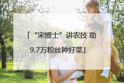 “宋博士”讲农技 助9.7万粉丝种好菜