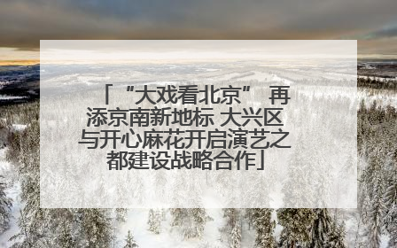 “大戏看北京” 再添京南新地标 大兴区与开心麻花开启演艺之都建设战略合作