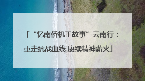 “忆南侨机工故事”云南行：重走抗战血线 赓续精神薪火