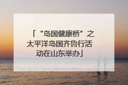 “岛国健康桥”之太平洋岛国齐鲁行活动在山东举办