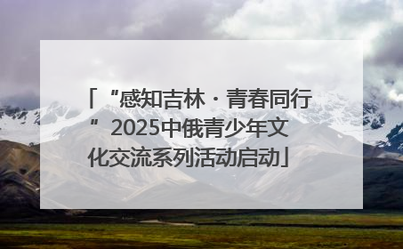 “感知吉林・青春同行”2025中俄青少年文化交流系列活动启动