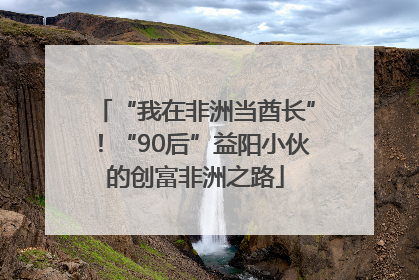 “我在非洲当酋长”！“90后”益阳小伙的创富非洲之路