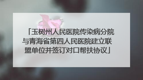 玉树州人民医院传染病分院与青海省第四人民医院建立联盟单位并签订对口帮扶协议