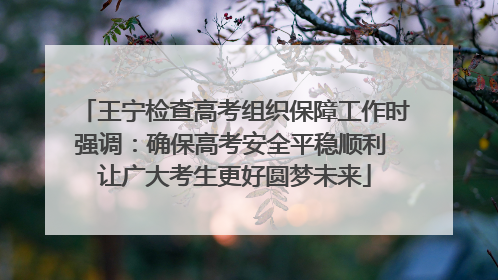王宁检查高考组织保障工作时强调：确保高考安全平稳顺利 让广大考生更好圆梦未来