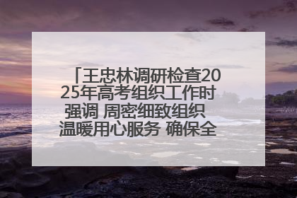 王忠林调研检查2025年高考组织工作时强调 周密细致组织 温暖用心服务 确保全省高考安全有序顺利