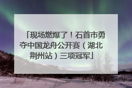 现场燃爆了！石首市勇夺中国龙舟公开赛（湖北荆州站）三项冠军
