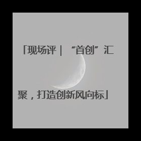 现场评｜“首创”汇聚，打造创新风向标