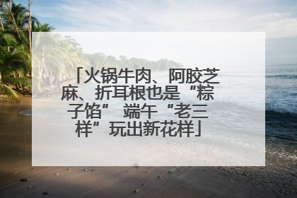 火锅牛肉、阿胶芝麻、折耳根也是“粽子馅” 端午“老三样”玩出新花样