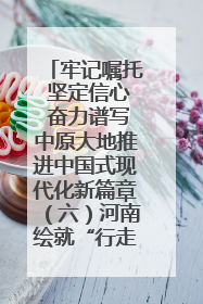牢记嘱托 坚定信心 奋力谱写中原大地推进中国式现代化新篇章（六）河南绘就“行走河南·读懂中国”新画卷丨牢记嘱托谱新篇