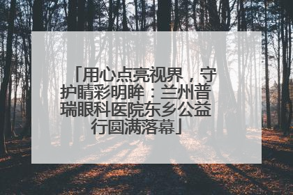 用心点亮视界，守护睛彩明眸：兰州普瑞眼科医院东乡公益行圆满落幕