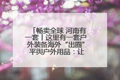 畅卖全球 河南有一套丨这里有一套户外装备海外“出圈” 平舆户外用品：让“休闲风”长红