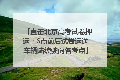 直击北京高考试卷押运：6点前后试卷运送车辆陆续驶向各考点