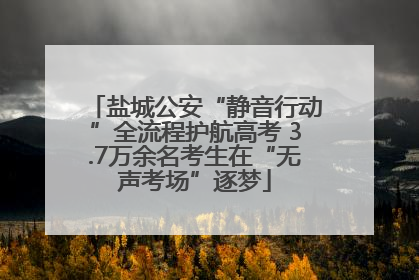 盐城公安“静音行动”全流程护航高考 3.7万余名考生在“无声考场”逐梦