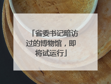 省委书记暗访过的博物馆，即将试运行