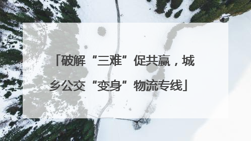 破解“三难”促共赢，城乡公交“变身”物流专线