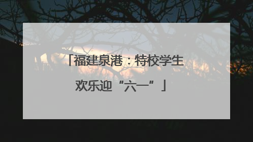 福建泉港：特校学生 欢乐迎“六一”
