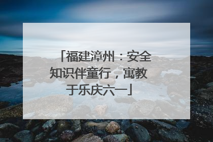 福建漳州：安全知识伴童行，寓教于乐庆六一