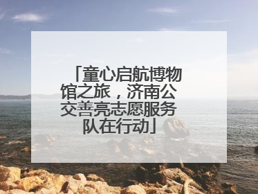 童心启航博物馆之旅，济南公交善亮志愿服务队在行动