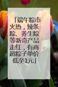 端午粽市火热，辣条粽、养生粽等新奇产品走红，有商超粽子单价低至1元