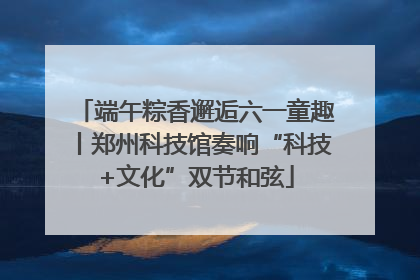 端午粽香邂逅六一童趣丨郑州科技馆奏响“科技+文化”双节和弦