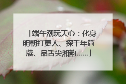 端午潮玩天心：化身明朝打更人、探千年简牍、品舌尖湘韵……