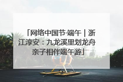 网络中国节·端午｜浙江淳安：九龙溪里划龙舟 亲子相伴端午游