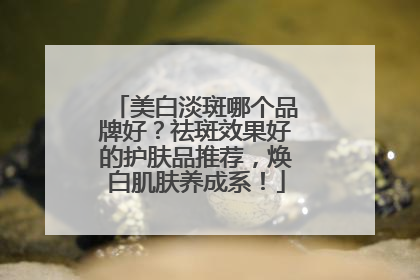 美白淡斑哪个品牌好？祛斑效果好的护肤品推荐，焕白肌肤养成系！