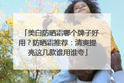 美白防晒霜哪个牌子好用？防晒霜推荐：清爽提亮这几款谁用谁夸