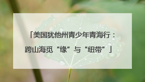 美国犹他州青少年青海行：跨山海觅“缘”与“纽带”
