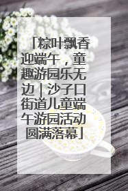 粽叶飘香迎端午，童趣游园乐无边｜沙子口街道儿童端午游园活动圆满落幕