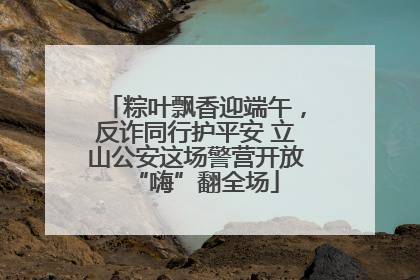 粽叶飘香迎端午，反诈同行护平安 立山公安这场警营开放“嗨”翻全场