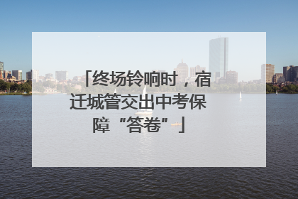 终场铃响时，宿迁城管交出中考保障“答卷”