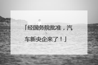 经国务院批准，汽车新央企来了！