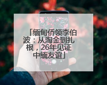 缅甸侨领李伯波：从淘金到扎根，26年见证中缅友谊