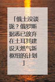 俄土没谈拢？俄罗斯据悉已放弃在土耳其建设天然气新枢纽的计划