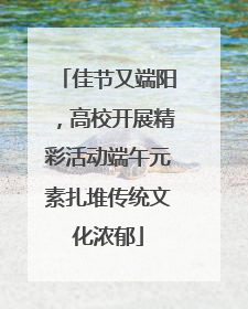 佳节又端阳，高校开展精彩活动端午元素扎堆传统文化浓郁