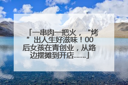 一串肉一把火，“烤”出人生好滋味！00后女孩在青创业，从路边摆摊到开店……