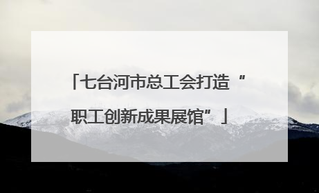七台河市总工会打造“职工创新成果展馆”