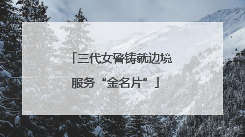 三代女警铸就边境服务“金名片”