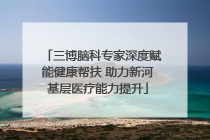 三博脑科专家深度赋能健康帮扶 助力新河基层医疗能力提升